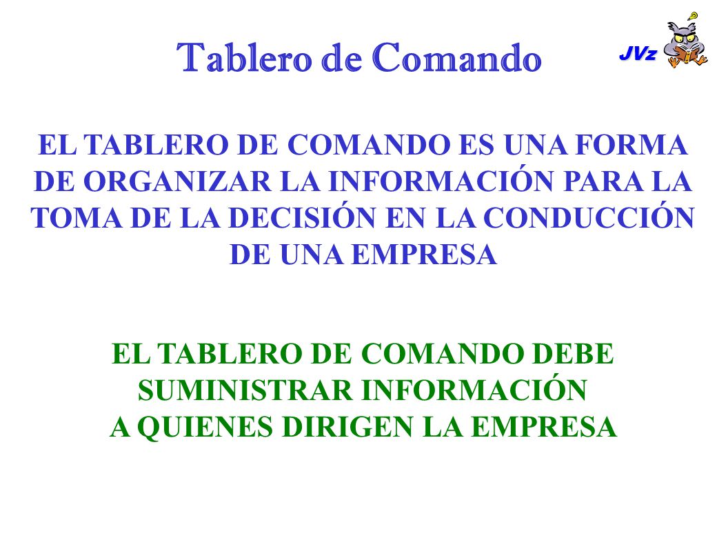 Tablero de Comando JVz. EL TABLERO DE COMANDO ES UNA FORMA DE ORGANIZAR LA INFORMACIÓN PARA LA TOMA DE LA DECISIÓN EN LA CONDUCCIÓN DE UNA EMPRESA.