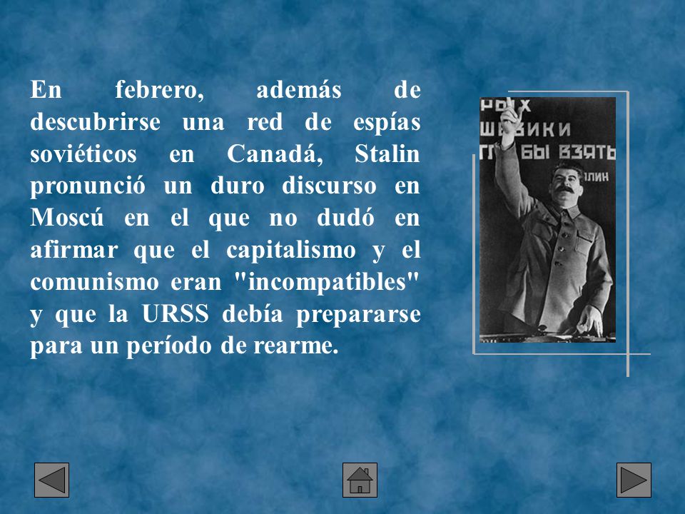 En febrero, además de descubrirse una red de espías soviéticos en Canadá, Stalin pronunció un duro discurso en Moscú en el que no dudó en afirmar que el capitalismo y el comunismo eran incompatibles y que la URSS debía prepararse para un período de rearme.