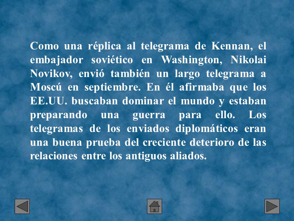 Como una réplica al telegrama de Kennan, el embajador soviético en Washington, Nikolai Novikov, envió también un largo telegrama a Moscú en septiembre. En él afirmaba que los EE.UU. buscaban dominar el mundo y estaban preparando una guerra para ello. Los telegramas de los enviados diplomáticos eran una buena prueba del creciente deterioro de las relaciones entre los antiguos aliados.