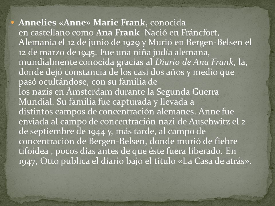 Annelies «Anne» Marie Frank, conocida en castellano como Ana Frank Nació en Fráncfort, Alemania el 12 de junio de 1929 y Murió en Bergen-Belsen el 12 de marzo de 1945.