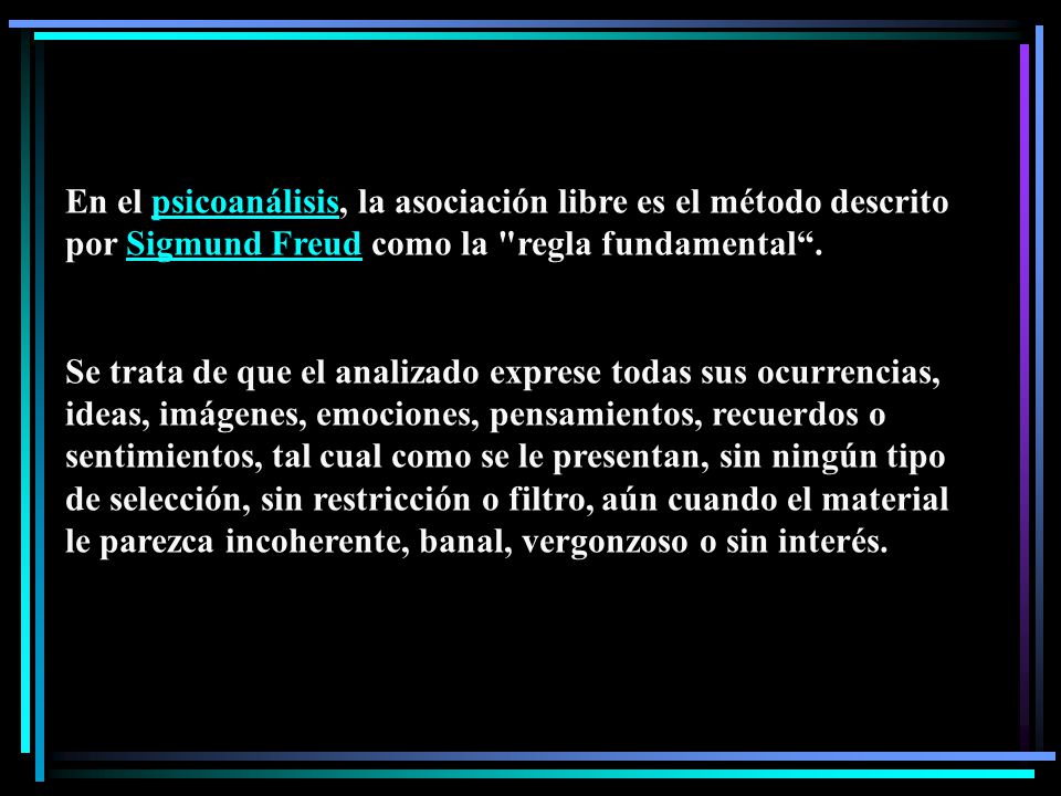 En el psicoanálisis, la asociación libre es el método descrito por Sigmund Freud como la regla fundamental .