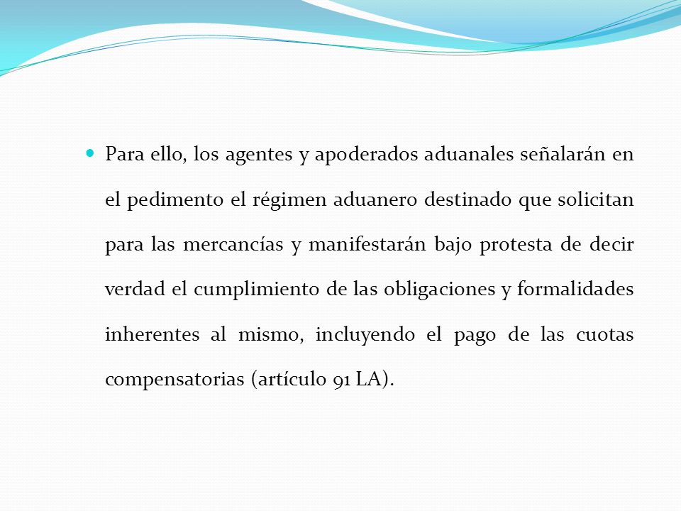 Para ello, los agentes y apoderados aduanales señalarán en el pedimento el régimen aduanero destinado que solicitan para las mercancías y manifestarán bajo protesta de decir verdad el cumplimiento de las obligaciones y formalidades inherentes al mismo, incluyendo el pago de las cuotas compensatorias (artículo 91 LA).