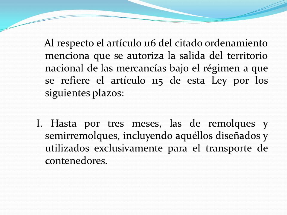 Al respecto el artículo 116 del citado ordenamiento menciona que se autoriza la salida del territorio nacional de las mercancías bajo el régimen a que se refiere el artículo 115 de esta Ley por los siguientes plazos: I.
