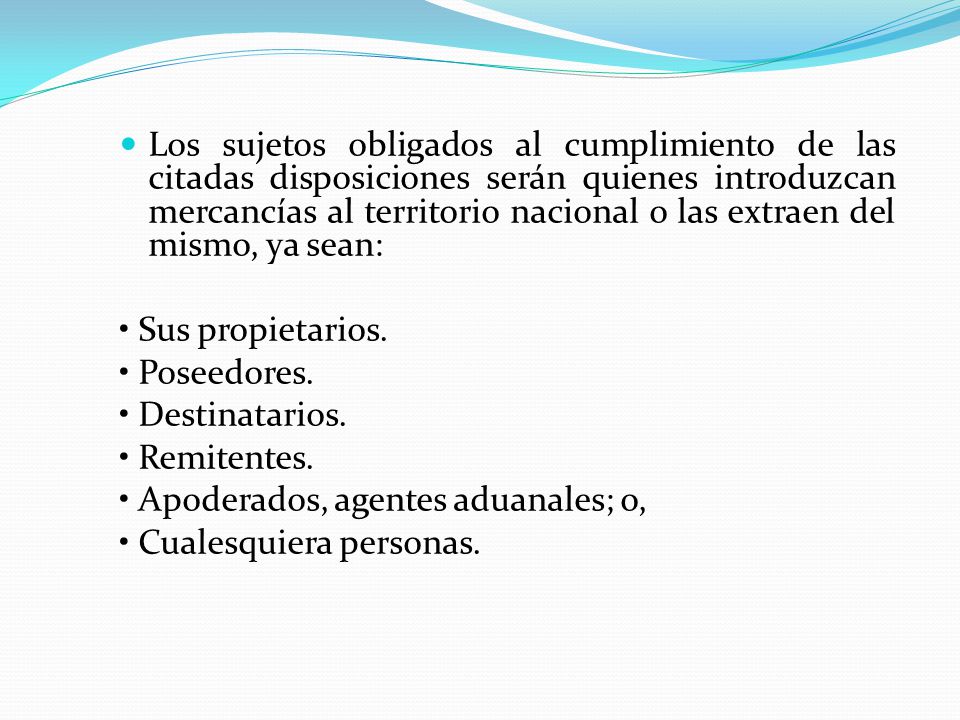 Los sujetos obligados al cumplimiento de las citadas disposiciones serán quienes introduzcan mercancías al territorio nacional o las extraen del mismo, ya sean: