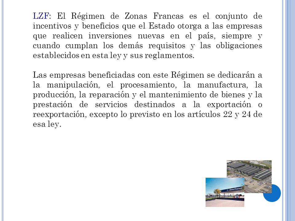 LZF: El Régimen de Zonas Francas es el conjunto de incentivos y beneficios que el Estado otorga a las empresas que realicen inversiones nuevas en el país, siempre y cuando cumplan los demás requisitos y las obligaciones establecidos en esta ley y sus reglamentos.