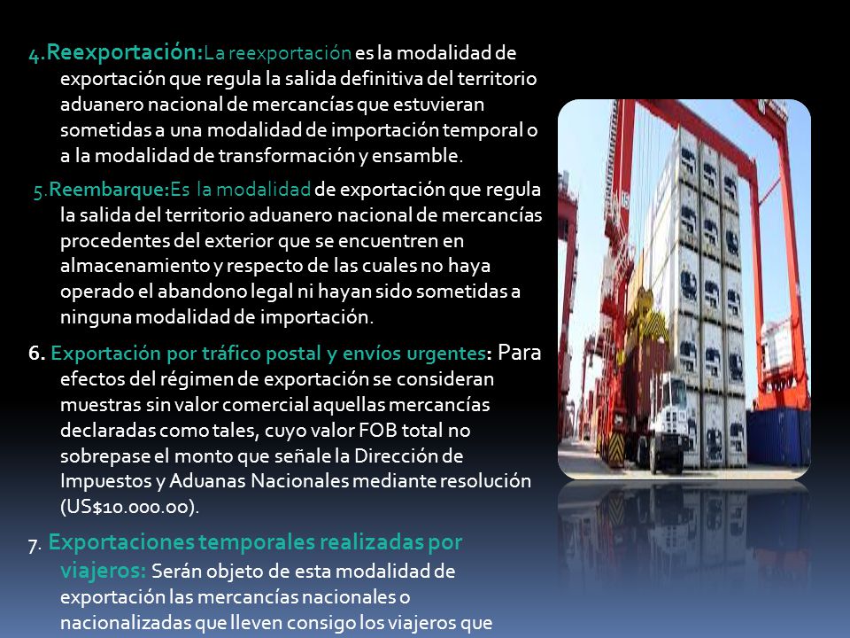 4.Reexportación:La reexportación es la modalidad de exportación que regula la salida definitiva del territorio aduanero nacional de mercancías que estuvieran sometidas a una modalidad de importación temporal o a la modalidad de transformación y ensamble.
