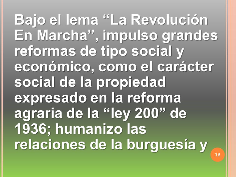 Bajo el lema La Revolución En Marcha , impulso grandes reformas de tipo social y económico, como el carácter social de la propiedad expresado en la reforma agraria de la ley 200 de 1936; humanizo las relaciones de la burguesía y