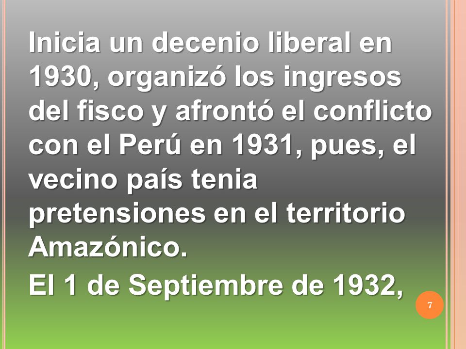 Inicia un decenio liberal en 1930, organizó los ingresos del fisco y afrontó el conflicto con el Perú en 1931, pues, el vecino país tenia pretensiones en el territorio Amazónico.