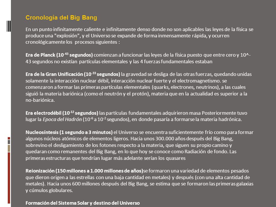 Cronología del Big Bang En un punto infinitamente caliente e infinitamente denso donde no son aplicables las leyes de la física se produce una explosión , y el Universo se expande de forma inmensamente rápida, y ocurren cronológicamente los procesos siguientes :