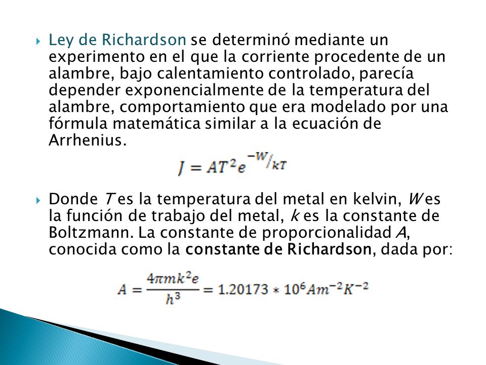 Ley de Richardson se determinó mediante un experimento en el que la corriente procedente de un alambre, bajo calentamiento controlado, parecía depender exponencialmente de la temperatura del alambre, comportamiento que era modelado por una fórmula matemática similar a la ecuación de Arrhenius.