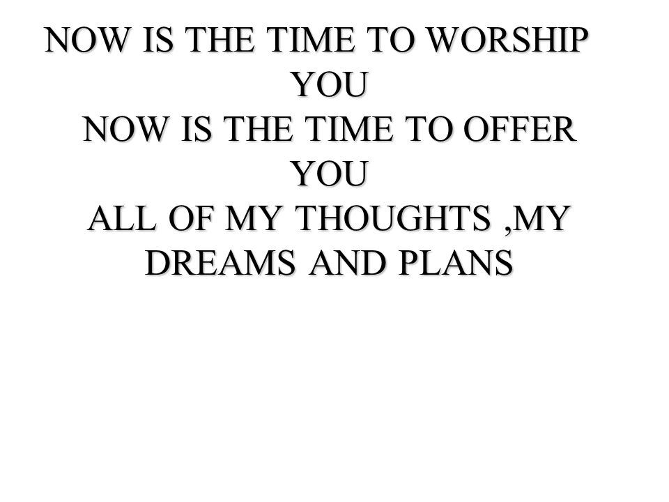 NOW IS THE TIME TO WORSHIP YOU NOW IS THE TIME TO OFFER YOU ALL OF MY THOUGHTS ,MY DREAMS AND PLANS