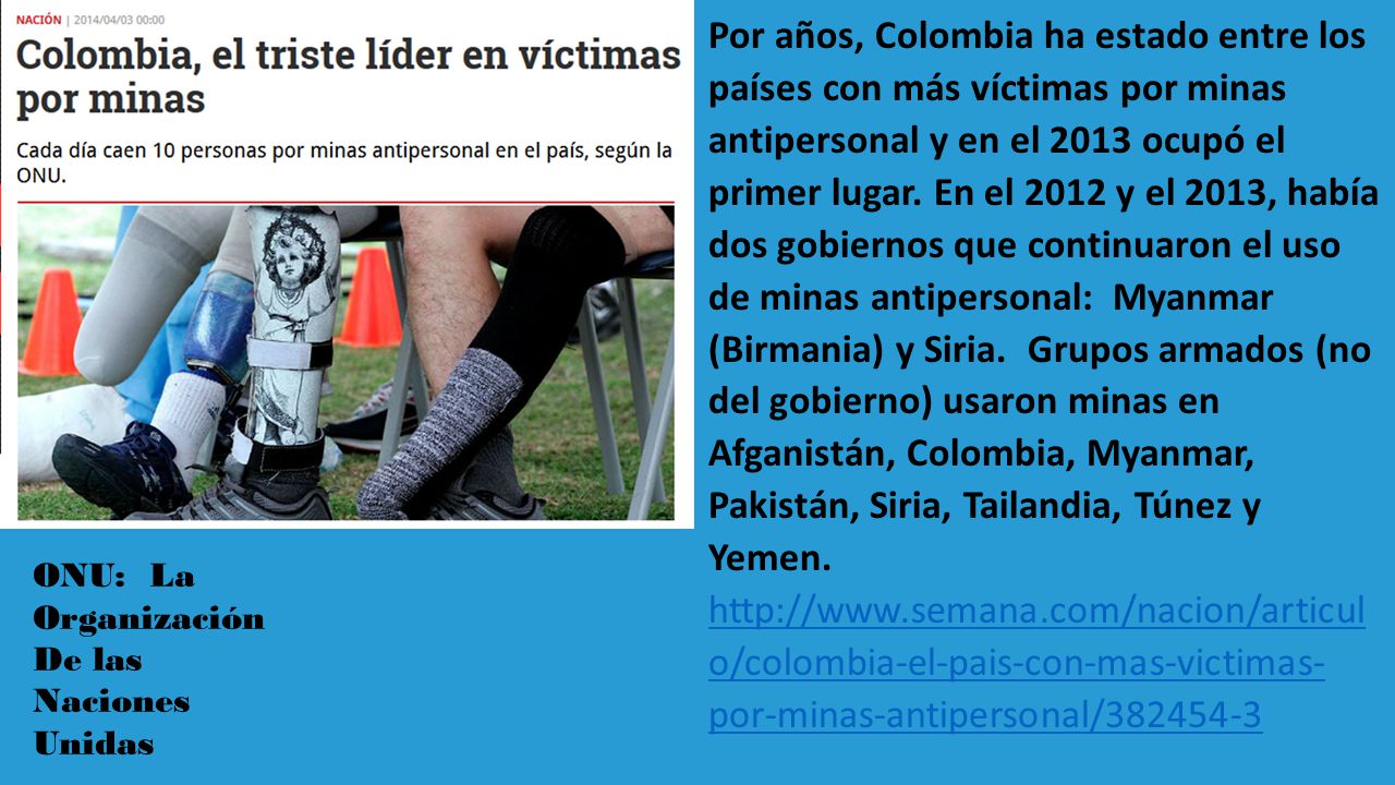 Por años, Colombia ha estado entre los países con más víctimas por minas antipersonal y en el 2013 ocupó el primer lugar. En el 2012 y el 2013, había dos gobiernos que continuaron el uso de minas antipersonal: Myanmar (Birmania) y Siria. Grupos armados (no del gobierno) usaron minas en Afganistán, Colombia, Myanmar, Pakistán, Siria, Tailandia, Túnez y Yemen.   o/colombia-el-pais-con-mas-victimas- por-minas-antipersonal/