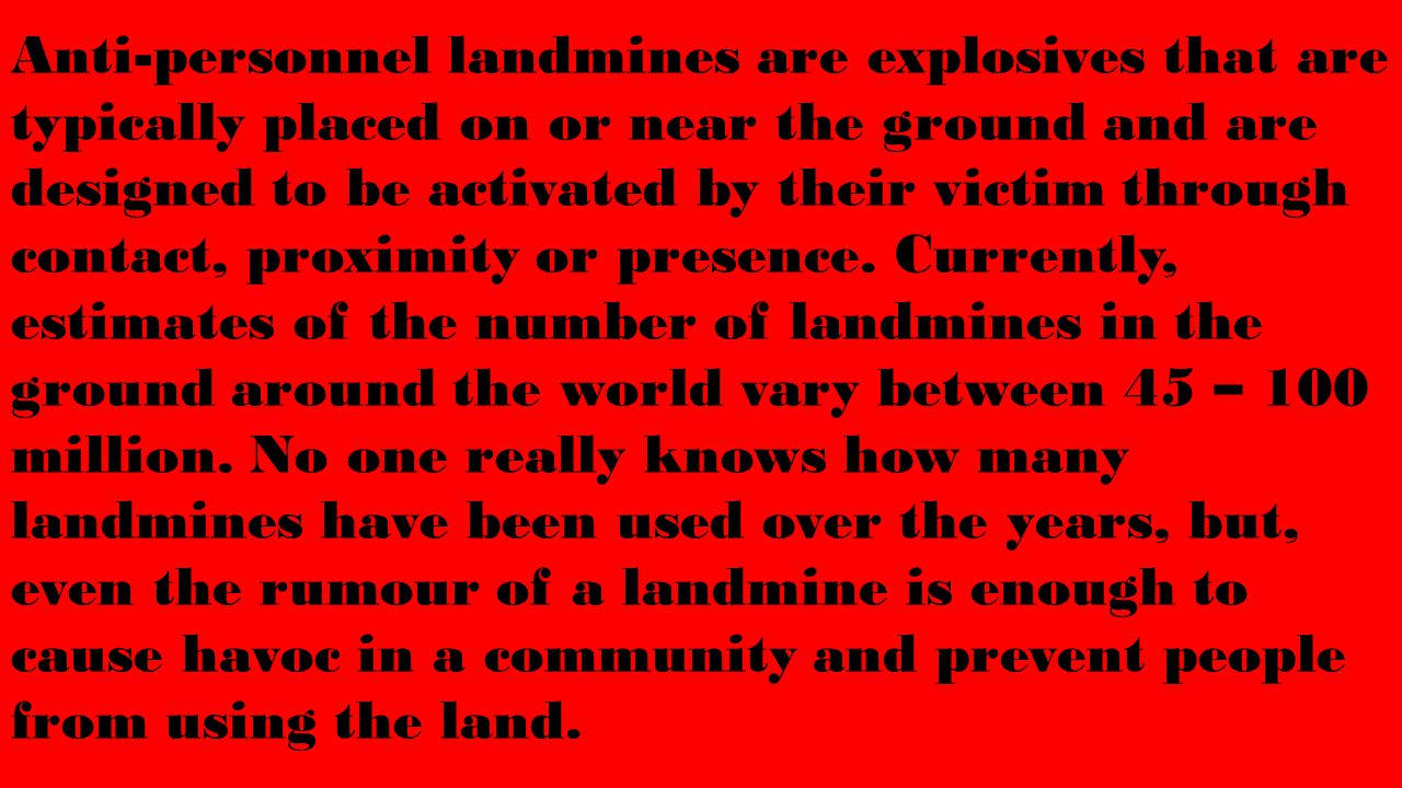 Anti-personnel landmines are explosives that are typically placed on or near the ground and are designed to be activated by their victim through contact, proximity or presence.