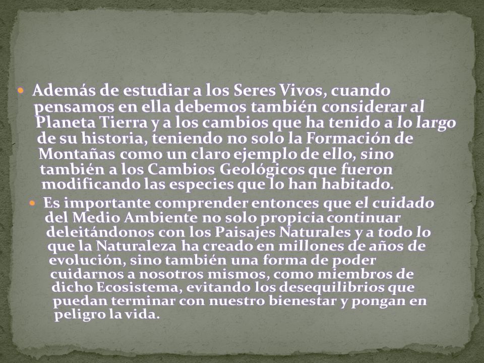 Además de estudiar a los Seres Vivos, cuando pensamos en ella debemos también considerar al Planeta Tierra y a los cambios que ha tenido a lo largo de su historia, teniendo no solo la Formación de Montañas como un claro ejemplo de ello, sino también a los Cambios Geológicos que fueron modificando las especies que lo han habitado.