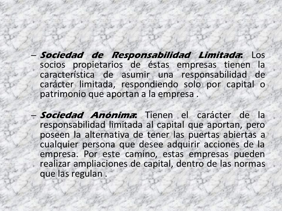 Sociedad de Responsabilidad Limitada: Los socios propietarios de éstas empresas tienen la característica de asumir una responsabilidad de carácter limitada, respondiendo solo por capital o patrimonio que aportan a la empresa .