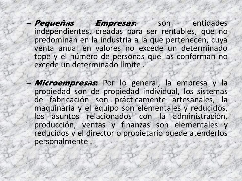 Pequeñas Empresas: son entidades independientes, creadas para ser rentables, que no predominan en la industria a la que pertenecen, cuya venta anual en valores no excede un determinado tope y el número de personas que las conforman no excede un determinado límite .