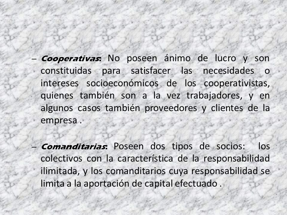 Cooperativas: No poseen ánimo de lucro y son constituidas para satisfacer las necesidades o intereses socioeconómicos de los cooperativistas, quienes también son a la vez trabajadores, y en algunos casos también proveedores y clientes de la empresa .