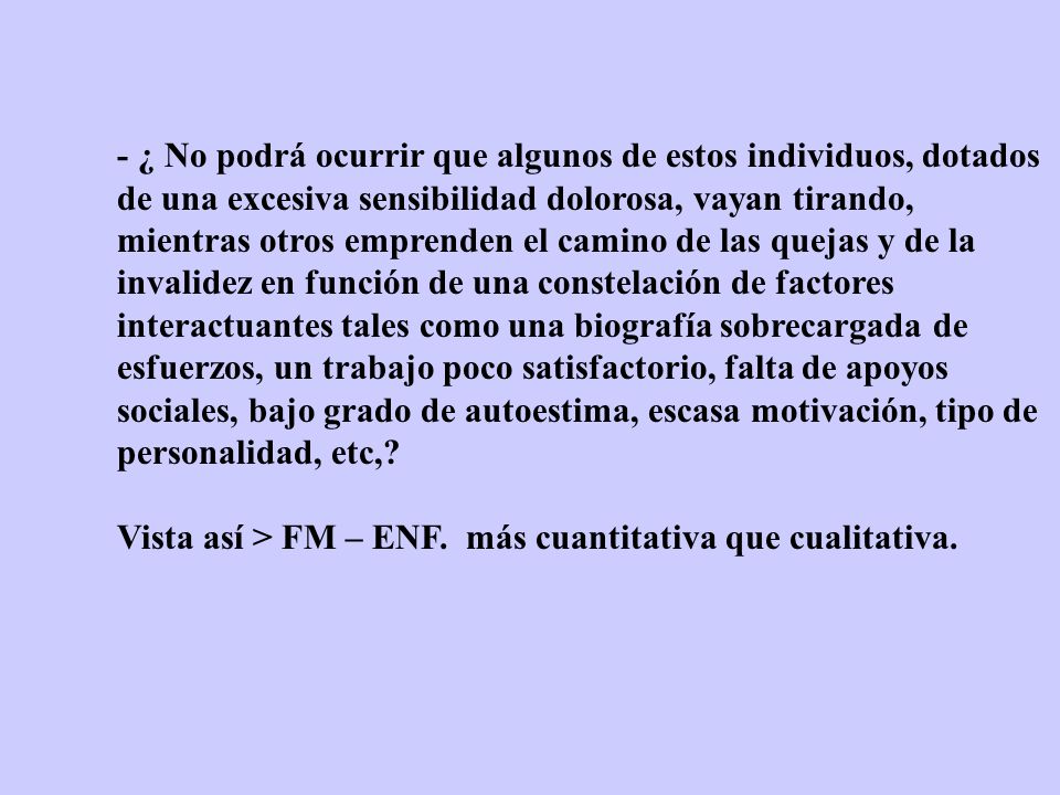 - ¿ No podrá ocurrir que algunos de estos individuos, dotados de una excesiva sensibilidad dolorosa, vayan tirando, mientras otros emprenden el camino de las quejas y de la invalidez en función de una constelación de factores interactuantes tales como una biografía sobrecargada de esfuerzos, un trabajo poco satisfactorio, falta de apoyos sociales, bajo grado de autoestima, escasa motivación, tipo de personalidad, etc,