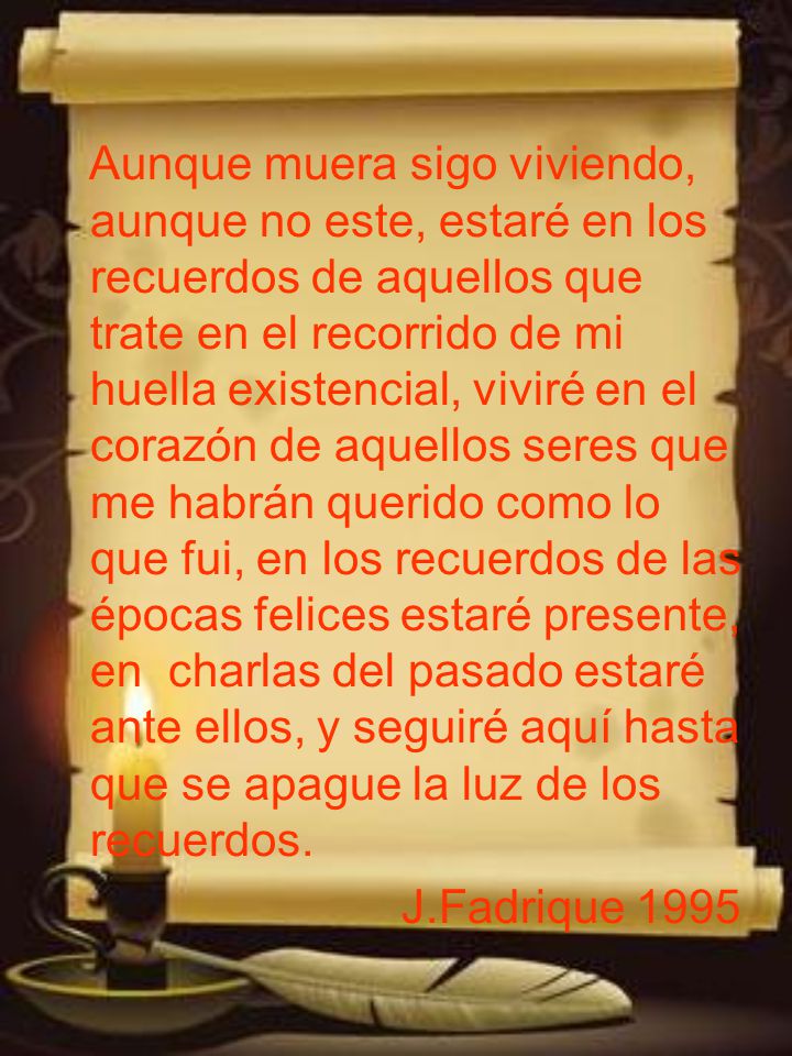 Aunque muera sigo viviendo, aunque no este, estaré en los recuerdos de aquellos que trate en el recorrido de mi huella existencial, viviré en el corazón de aquellos seres que me habrán querido como lo que fui, en los recuerdos de las épocas felices estaré presente, en charlas del pasado estaré ante ellos, y seguiré aquí hasta que se apague la luz de los recuerdos.