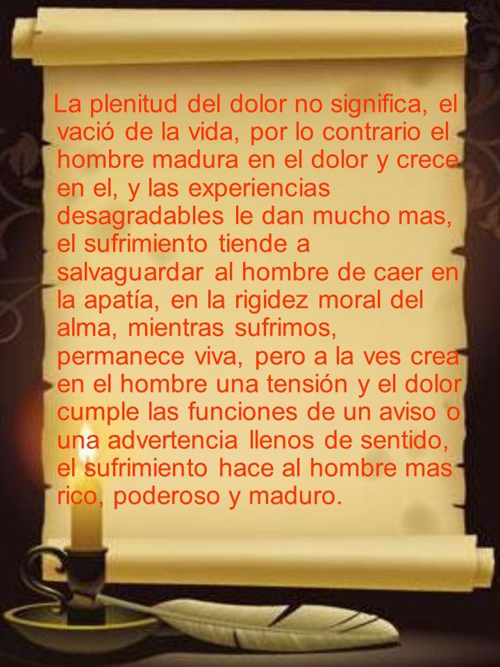 La plenitud del dolor no significa, el vació de la vida, por lo contrario el hombre madura en el dolor y crece en el, y las experiencias desagradables le dan mucho mas, el sufrimiento tiende a salvaguardar al hombre de caer en la apatía, en la rigidez moral del alma, mientras sufrimos, permanece viva, pero a la ves crea en el hombre una tensión y el dolor cumple las funciones de un aviso o una advertencia llenos de sentido, el sufrimiento hace al hombre mas rico, poderoso y maduro.