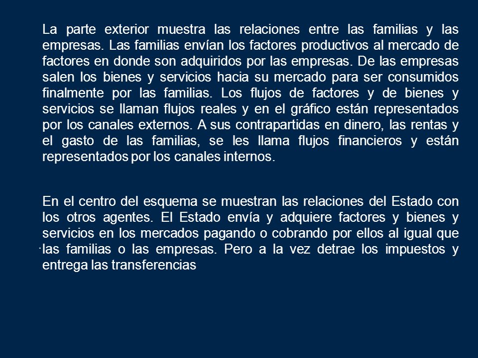 La parte exterior muestra las relaciones entre las familias y las empresas. Las familias envían los factores productivos al mercado de factores en donde son adquiridos por las empresas. De las empresas salen los bienes y servicios hacia su mercado para ser consumidos finalmente por las familias. Los flujos de factores y de bienes y servicios se llaman flujos reales y en el gráfico están representados por los canales externos. A sus contrapartidas en dinero, las rentas y el gasto de las familias, se les llama flujos financieros y están representados por los canales internos.