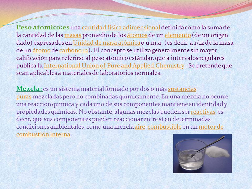 Peso atomico:es una cantidad física adimensional definida como la suma de la cantidad de las masas promedio de los átomos de un elemento (de un origen dado) expresados en Unidad de masa atómica o u.m.a. (es decir, a 1/12 de la masa de un átomo de carbono 12). El concepto se utiliza generalmente sin mayor calificación para referirse al peso atómico estándar, que a intervalos regulares publica la International Union of Pure and Applied Chemistry . Se pretende que sean aplicables a materiales de laboratorios normales.
