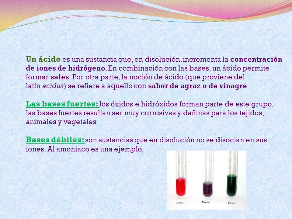 Un ácido es una sustancia que, en disolución, incrementa la concentración de iones de hidrógeno. En combinación con las bases, un ácido permite formar sales. Por otra parte, la noción de ácido (que proviene del latín acĭdus) se refiere a aquello con sabor de agraz o de vinagre Las bases fuertes: los óxidos e hidróxidos forman parte de este grupo, las bases fuertes resultan ser muy corrosivas y dañinas para los tejidos, animales y vegetales