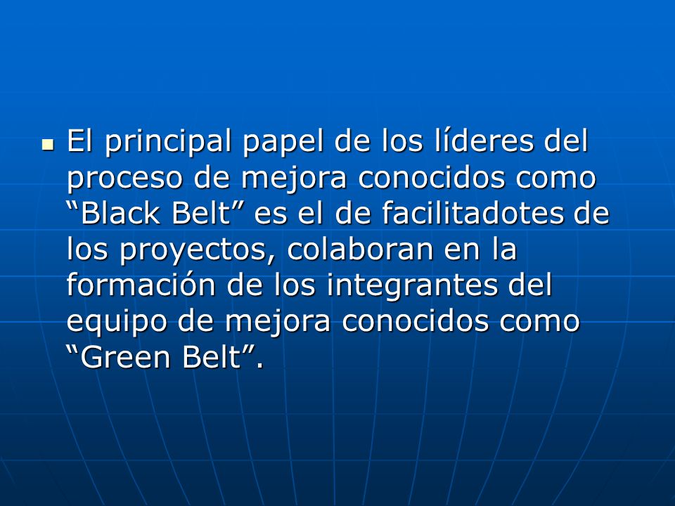 El principal papel de los líderes del proceso de mejora conocidos como Black Belt es el de facilitadotes de los proyectos, colaboran en la formación de los integrantes del equipo de mejora conocidos como Green Belt .