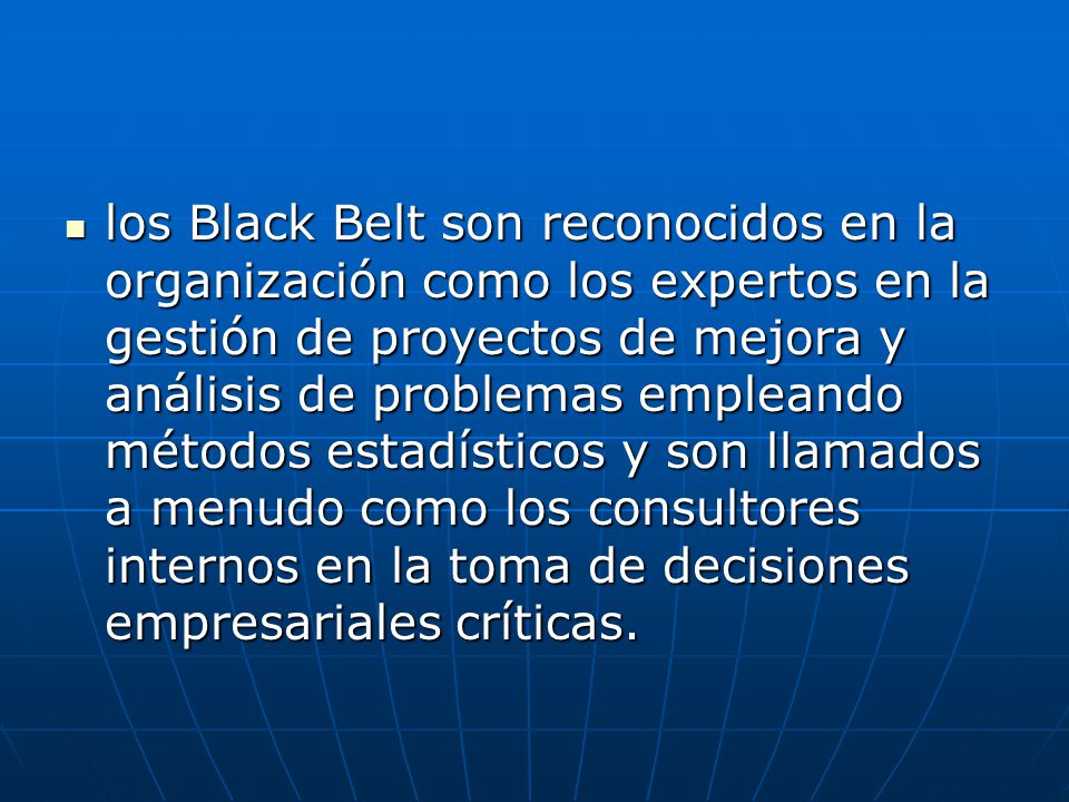 los Black Belt son reconocidos en la organización como los expertos en la gestión de proyectos de mejora y análisis de problemas empleando métodos estadísticos y son llamados a menudo como los consultores internos en la toma de decisiones empresariales críticas.