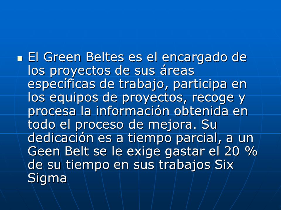 El Green Beltes es el encargado de los proyectos de sus áreas específicas de trabajo, participa en los equipos de proyectos, recoge y procesa la información obtenida en todo el proceso de mejora.