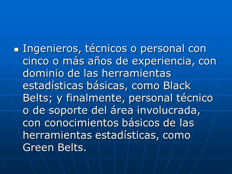 Ingenieros, técnicos o personal con cinco o más años de experiencia, con dominio de las herramientas estadísticas básicas, como Black Belts; y finalmente, personal técnico o de soporte del área involucrada, con conocimientos básicos de las herramientas estadísticas, como Green Belts.
