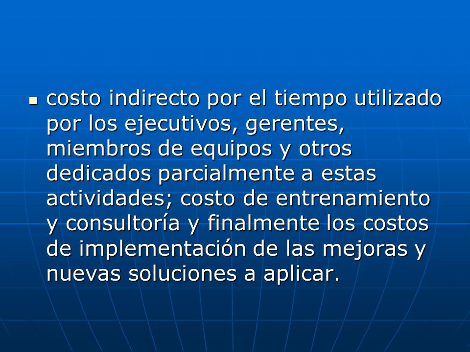 costo indirecto por el tiempo utilizado por los ejecutivos, gerentes, miembros de equipos y otros dedicados parcialmente a estas actividades; costo de entrenamiento y consultoría y finalmente los costos de implementación de las mejoras y nuevas soluciones a aplicar.