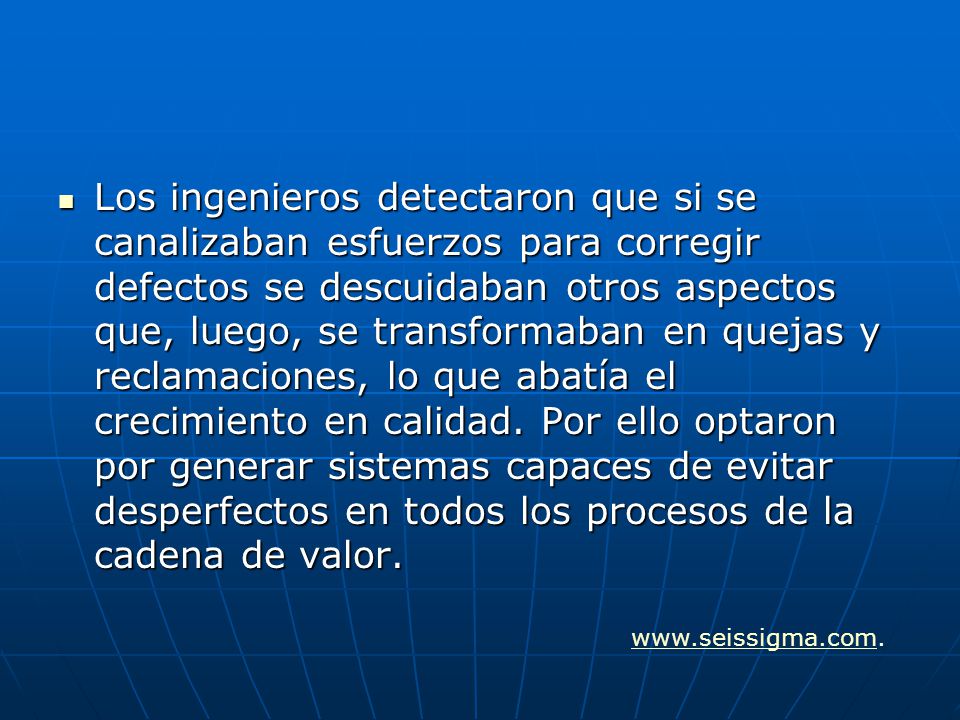 Los ingenieros detectaron que si se canalizaban esfuerzos para corregir defectos se descuidaban otros aspectos que, luego, se transformaban en quejas y reclamaciones, lo que abatía el crecimiento en calidad. Por ello optaron por generar sistemas capaces de evitar desperfectos en todos los procesos de la cadena de valor.