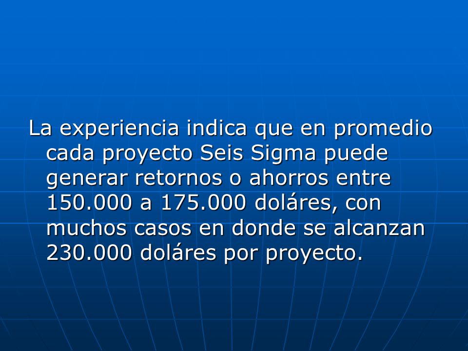 La experiencia indica que en promedio cada proyecto Seis Sigma puede generar retornos o ahorros entre a doláres, con muchos casos en donde se alcanzan doláres por proyecto.