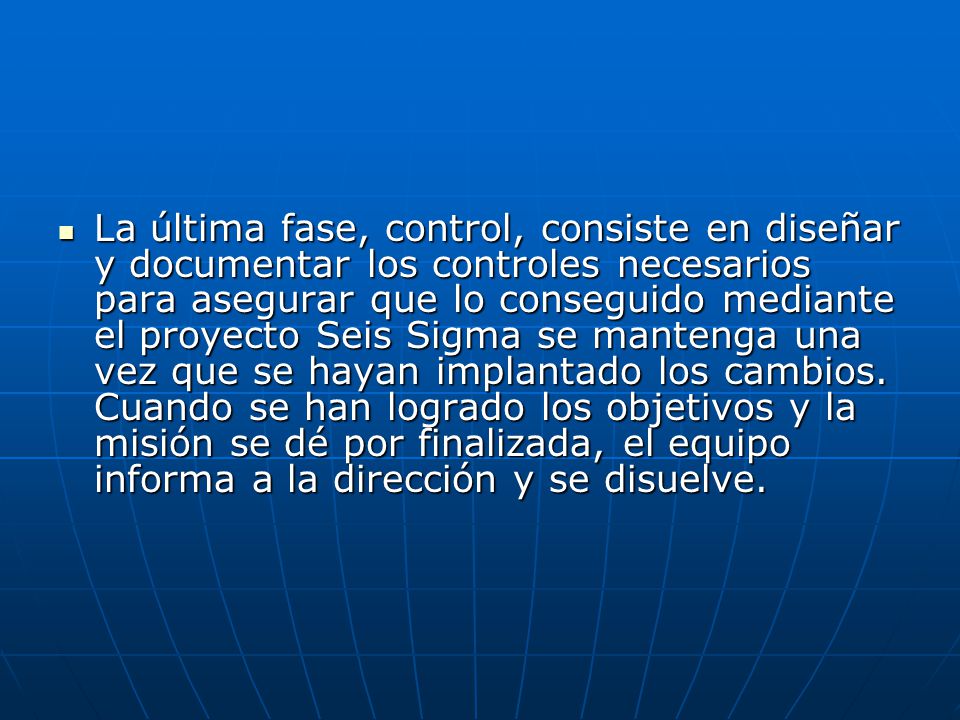 La última fase, control, consiste en diseñar y documentar los controles necesarios para asegurar que lo conseguido mediante el proyecto Seis Sigma se mantenga una vez que se hayan implantado los cambios.