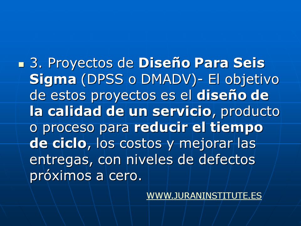 3. Proyectos de Diseño Para Seis Sigma (DPSS o DMADV)- El objetivo de estos proyectos es el diseño de la calidad de un servicio, producto o proceso para reducir el tiempo de ciclo, los costos y mejorar las entregas, con niveles de defectos próximos a cero.