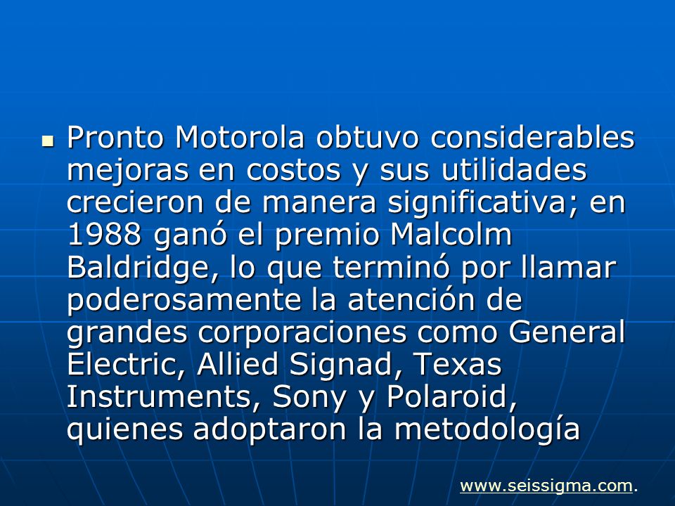 Pronto Motorola obtuvo considerables mejoras en costos y sus utilidades crecieron de manera significativa; en 1988 ganó el premio Malcolm Baldridge, lo que terminó por llamar poderosamente la atención de grandes corporaciones como General Electric, Allied Signad, Texas Instruments, Sony y Polaroid, quienes adoptaron la metodología