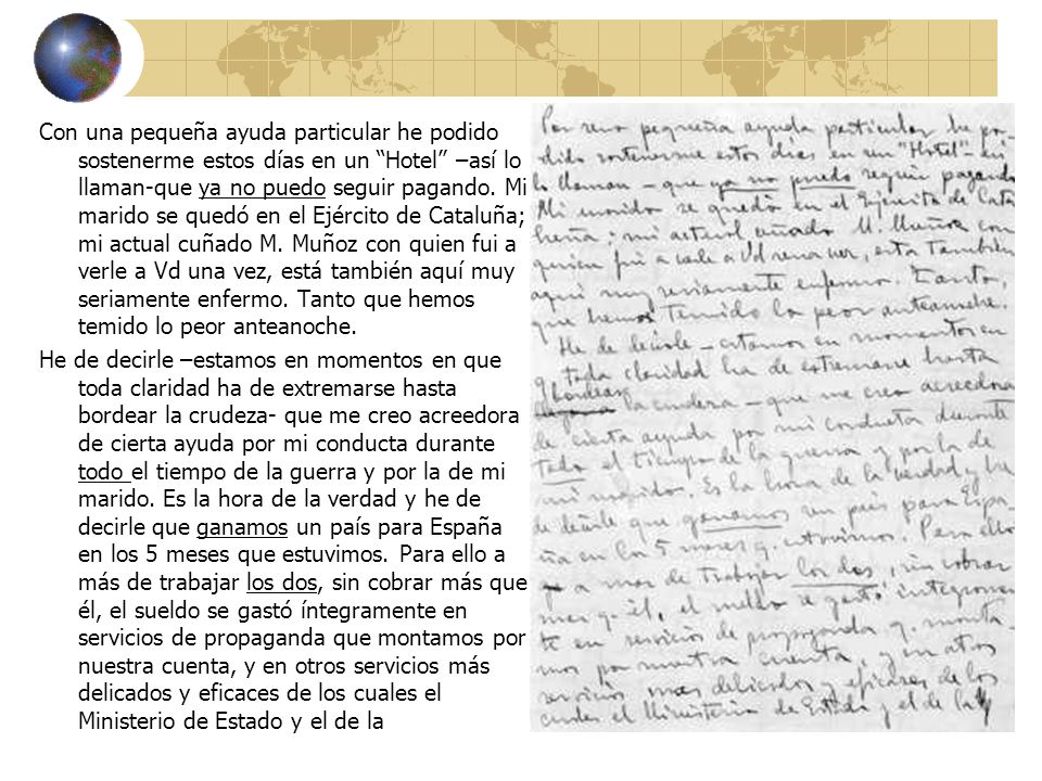 Con una pequeña ayuda particular he podido sostenerme estos días en un Hotel –así lo llaman-que ya no puedo seguir pagando. Mi marido se quedó en el Ejército de Cataluña; mi actual cuñado M. Muñoz con quien fui a verle a Vd una vez, está también aquí muy seriamente enfermo. Tanto que hemos temido lo peor anteanoche.