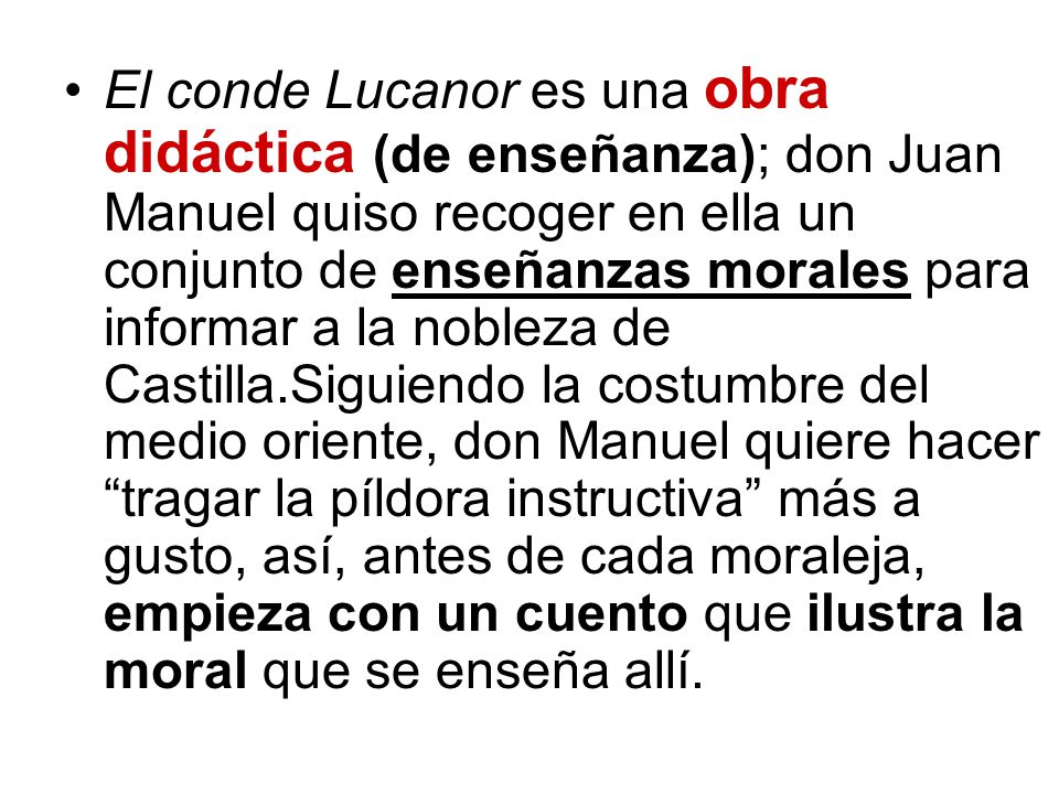 El conde Lucanor es una obra didáctica (de enseñanza); don Juan Manuel quiso recoger en ella un conjunto de enseñanzas morales para informar a la nobleza de Castilla.Siguiendo la costumbre del medio oriente, don Manuel quiere hacer tragar la píldora instructiva más a gusto, así, antes de cada moraleja, empieza con un cuento que ilustra la moral que se enseña allí.