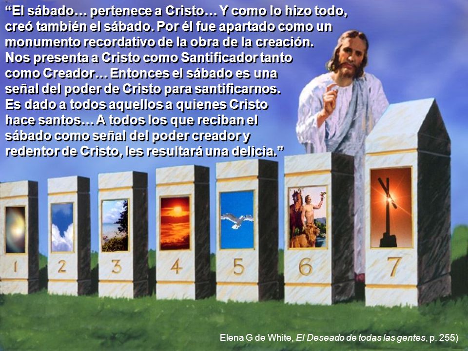 El sábado… pertenece a Cristo… Y como lo hizo todo, creó también el sábado. Por él fue apartado como un monumento recordativo de la obra de la creación. Nos presenta a Cristo como Santificador tanto como Creador… Entonces el sábado es una señal del poder de Cristo para santificarnos. Es dado a todos aquellos a quienes Cristo hace santos… A todos los que reciban el sábado como señal del poder creador y redentor de Cristo, les resultará una delicia.