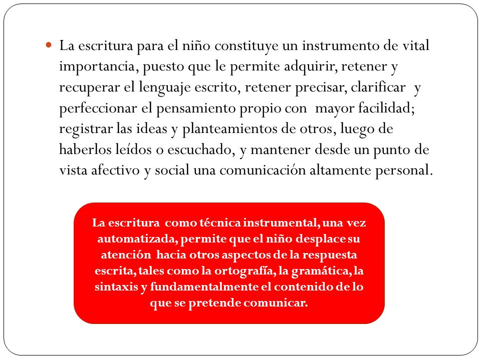 La escritura para el niño constituye un instrumento de vital importancia, puesto que le permite adquirir, retener y recuperar el lenguaje escrito, retener precisar, clarificar y perfeccionar el pensamiento propio con mayor facilidad; registrar las ideas y planteamientos de otros, luego de haberlos leídos o escuchado, y mantener desde un punto de vista afectivo y social una comunicación altamente personal.