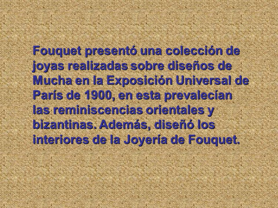 Fouquet presentó una colección de joyas realizadas sobre diseños de Mucha en la Exposición Universal de París de 1900, en esta prevalecían las reminiscencias orientales y bizantinas.