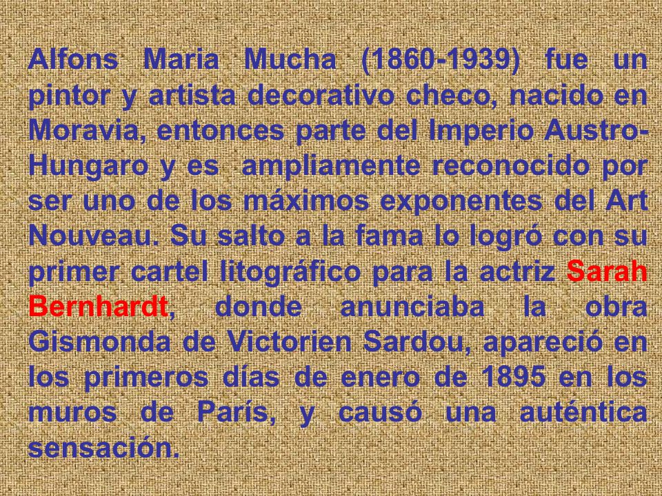 Alfons Maria Mucha ( ) fue un pintor y artista decorativo checo, nacido en Moravia, entonces parte del Imperio Austro-Hungaro y es ampliamente reconocido por ser uno de los máximos exponentes del Art Nouveau.
