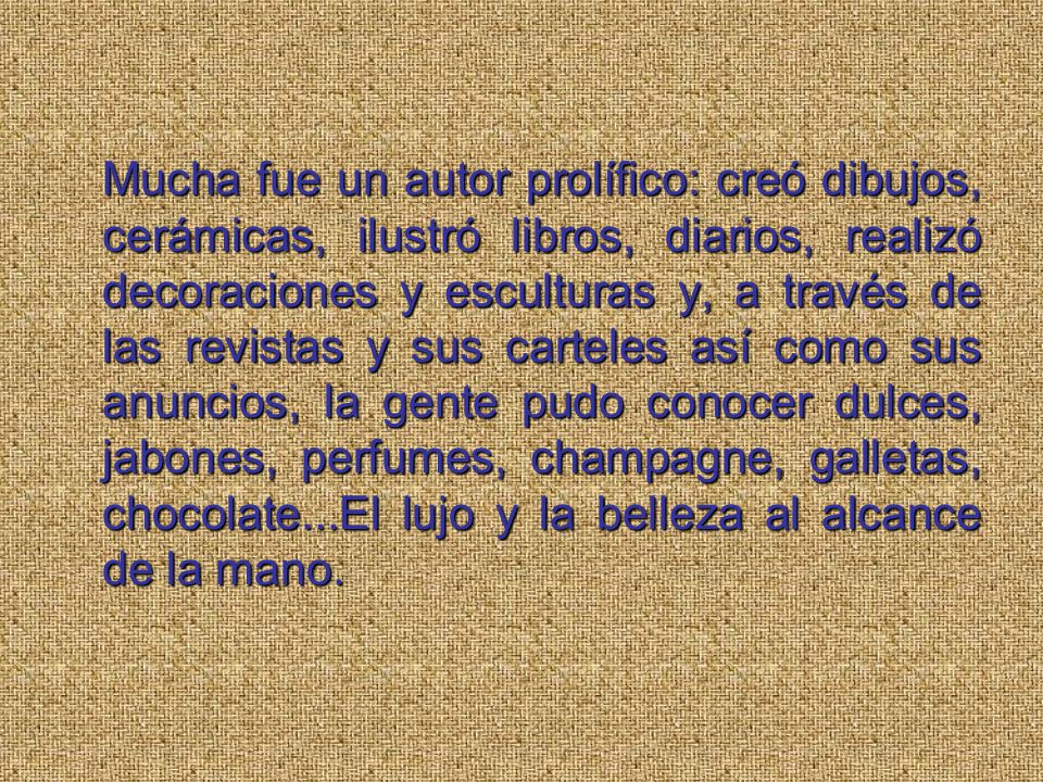 Mucha fue un autor prolífico: creó dibujos, cerámicas, ilustró libros, diarios, realizó decoraciones y esculturas y, a través de las revistas y sus carteles así como sus anuncios, la gente pudo conocer dulces, jabones, perfumes, champagne, galletas, chocolate...El lujo y la belleza al alcance de la mano.