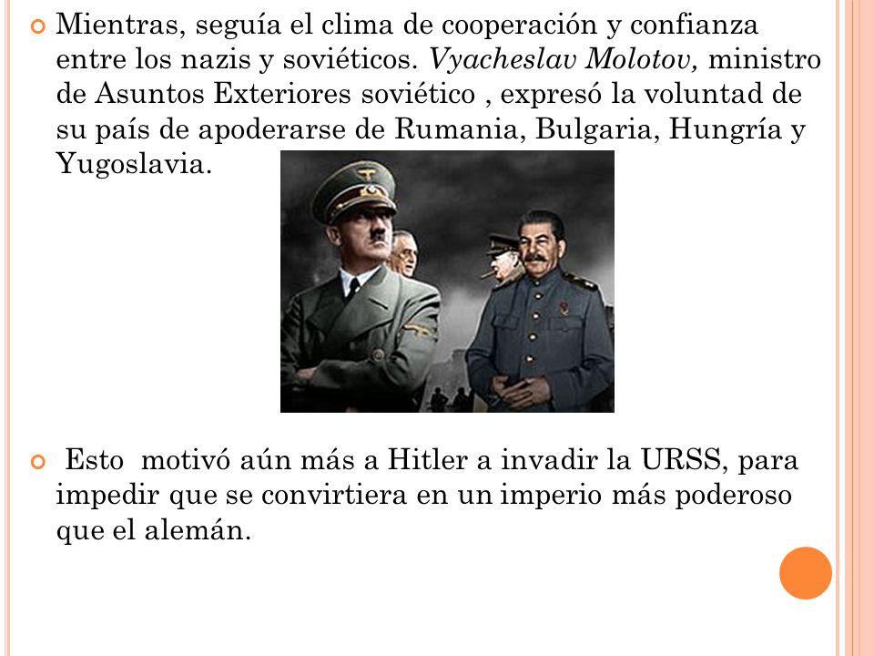Mientras, seguía el clima de cooperación y confianza entre los nazis y soviéticos. Vyacheslav Molotov, ministro de Asuntos Exteriores soviético , expresó la voluntad de su país de apoderarse de Rumania, Bulgaria, Hungría y Yugoslavia.