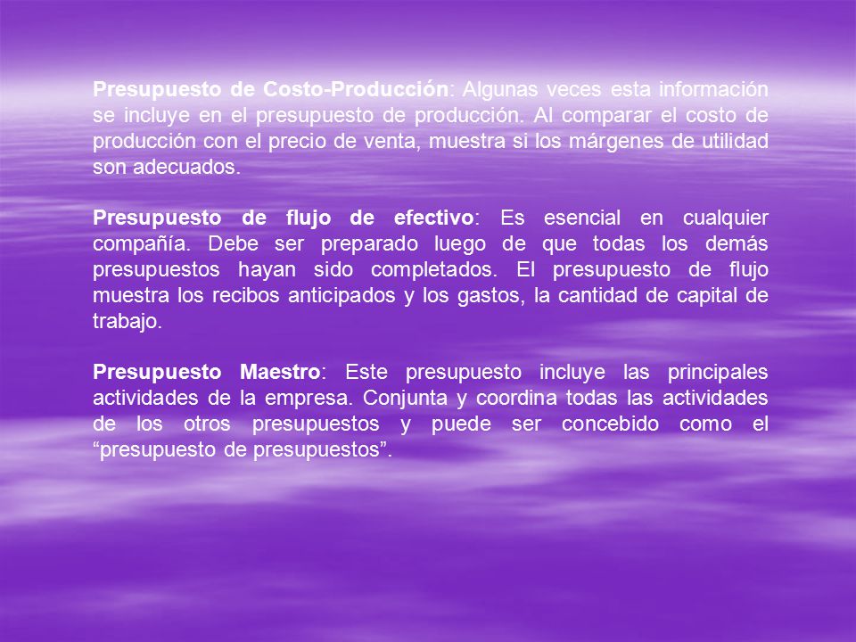 Presupuesto de Costo-Producción: Algunas veces esta información se incluye en el presupuesto de producción. Al comparar el costo de producción con el precio de venta, muestra si los márgenes de utilidad son adecuados.