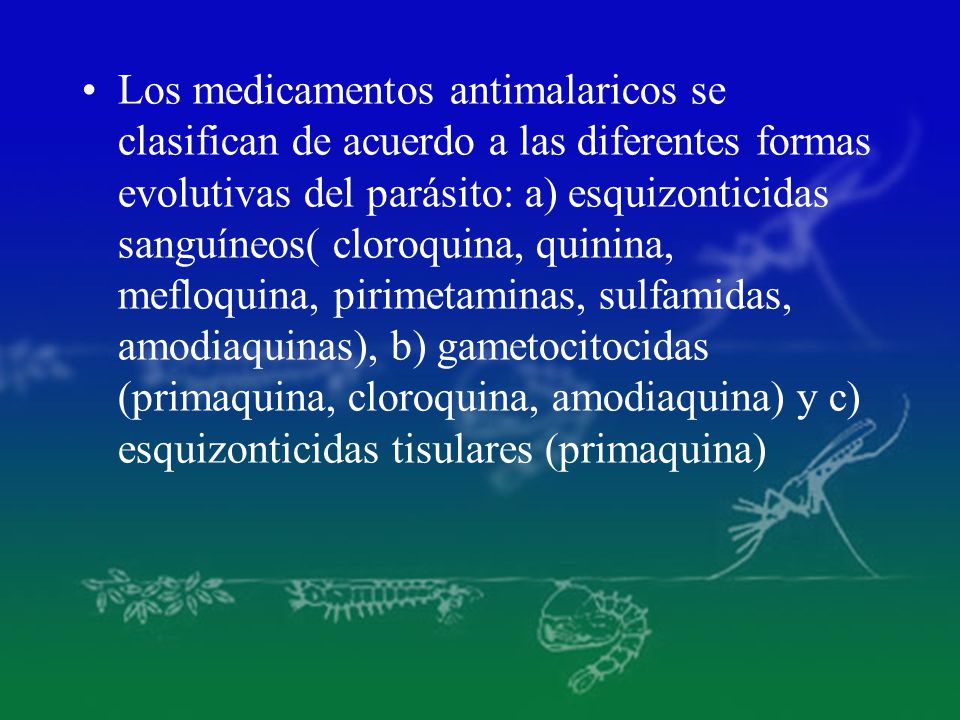 Los medicamentos antimalaricos se clasifican de acuerdo a las diferentes formas evolutivas del parásito: a) esquizonticidas sanguíneos( cloroquina, quinina, mefloquina, pirimetaminas, sulfamidas, amodiaquinas), b) gametocitocidas (primaquina, cloroquina, amodiaquina) y c) esquizonticidas tisulares (primaquina)