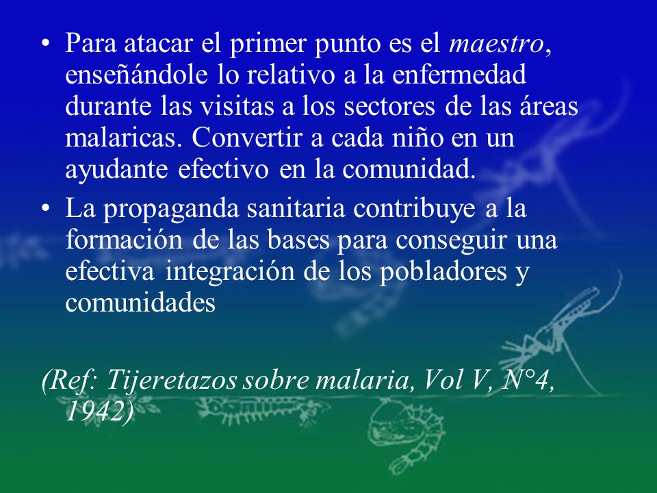 Para atacar el primer punto es el maestro, enseñándole lo relativo a la enfermedad durante las visitas a los sectores de las áreas malaricas. Convertir a cada niño en un ayudante efectivo en la comunidad.