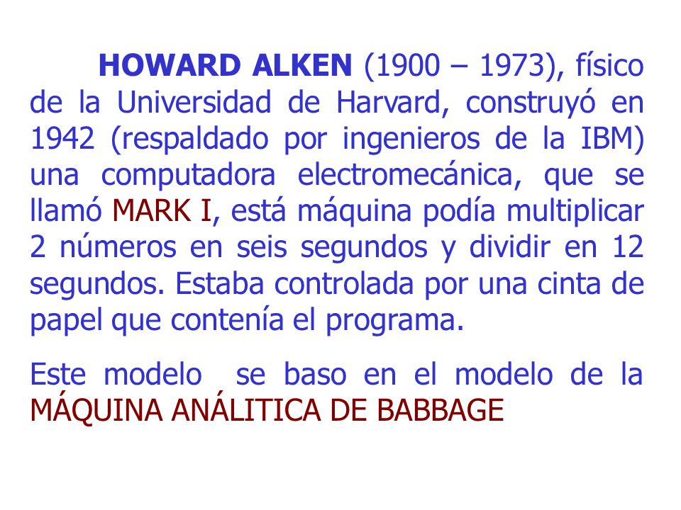 HOWARD ALKEN (1900 – 1973), físico de la Universidad de Harvard, construyó en 1942 (respaldado por ingenieros de la IBM) una computadora electromecánica, que se llamó MARK I, está máquina podía multiplicar 2 números en seis segundos y dividir en 12 segundos. Estaba controlada por una cinta de papel que contenía el programa.