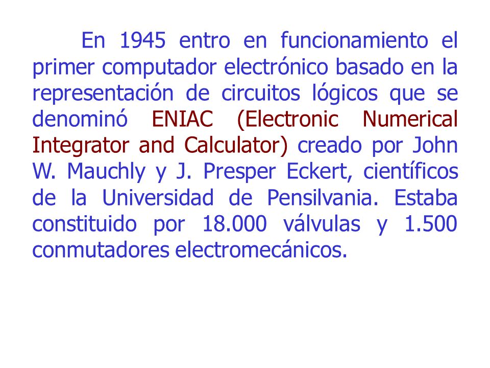 En 1945 entro en funcionamiento el primer computador electrónico basado en la representación de circuitos lógicos que se denominó ENIAC (Electronic Numerical Integrator and Calculator) creado por John W.